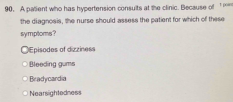 A patient who has hypertension consults at the clinic. Because of 1 point
the diagnosis, the nurse should assess the patient for which of these
symptoms?
Episodes of dizzines
Bleeding gums
Bradycardia
Nearsightedness