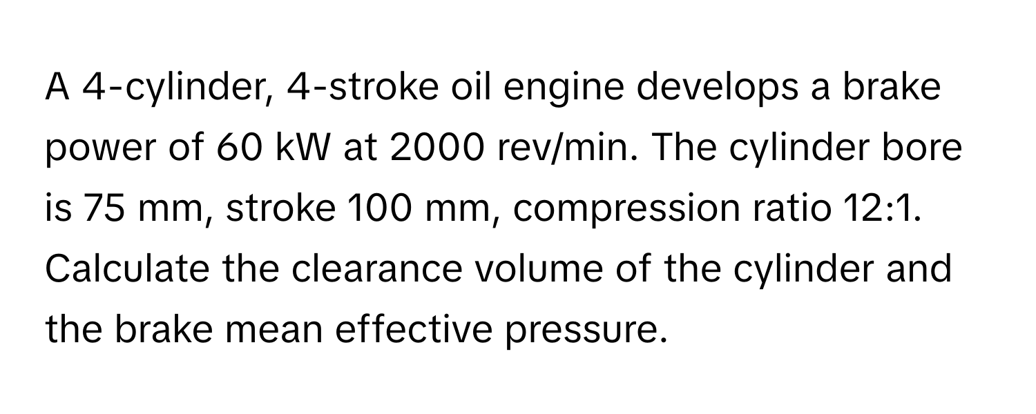 A 4-cylinder, 4-stroke oil engine develops a brake power of 60 kW at 2000 rev/min. The cylinder bore is 75 mm, stroke 100 mm, compression ratio 12:1. Calculate the clearance volume of the cylinder and the brake mean effective pressure.