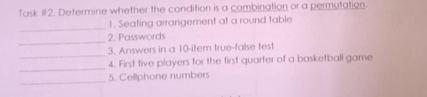 Task #2. Determine whether the condition is a combination or a permutation. 
_ 
1. Seating arrangement at a round table 
_ 
2. Passwords 
_ 
3. Answers in a 10 -item true-false test 
_ 
4. First five players for the first quarter of a basketball game 
_ 
5. Cellphone numbers