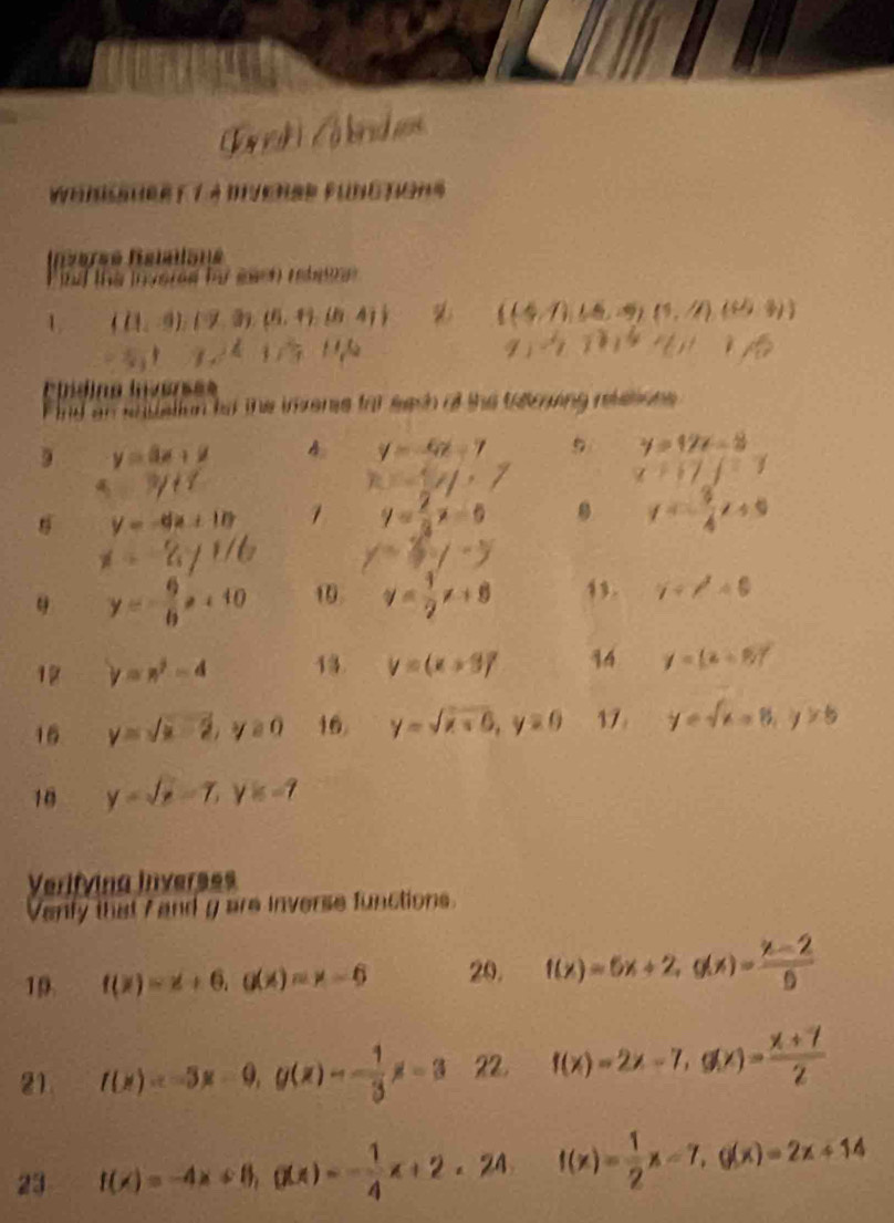 Wensauee 7 4 Dvenae Functons
Rversé fsiaïlsné
the invered fo eah rte .
1 ((1,-9),(7,3),(5,1),(6,4)  (4,7),(6,-9,(1,4)(6,4)
-5,17x2+17^6
9)-18,411+18
ctídina hnversee
nd an snuallion tor the inzers for each of the taruing rtstons.
9 y=3x+2 A y=-4x-7 5 y=12x-8
5=3/11
x=1y,7
x+17=1
y=-dx+10 1 y= 2/3 x=0 y=- 3/4 x+9
i=-8yi/6 y=3y-y
y=- 6/b x+10 1 y= 1/2 x+8 1. gamma +surd <0+6
12 y=n^2-4 13 V=(x+9)^2 14 y=(z+8)^circ 
16 y=sqrt(x)-2,y≥ 0 16. y=sqrt(x+0),y=0 17 y=sqrt(x)-8,y>5
10 y=sqrt(x)-7,y=-7
Verifvina Inverses
Verly that 7 and g are inverse functions.
19 f(x)=x+6,g(x)=x-6 20. f(x)=5x+2,g(x)= (x-2)/5 
21. f(x)=-3x-0,g(x)=- 1/3 x-3 22. f(x)=2x-7,g(x)= (x+7)/2 
23 f(x)=-4x+8,g(x)=- 1/4 x+2∠ 24 f(x)= 1/2 x-7,g(x)=2x+14