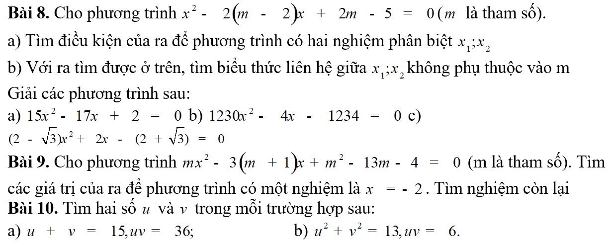 Cho phương trình x^2-2(m-2)x+2m-5=0 (m là tham (-widehat _ ) 
a) Tìm điều kiện của ra để phương trình có hai nghiệm phân biệt x_1; x_2
b) Với ra tìm được ở trên, tìm biểu thức liên hệ giữa x_1; x_2 không phụ thuộc vào m 
Giải các phương trình sau: 
a) 15x^2-17x+2=0 b) 1230x^2-4x-1234=0c)
(2-sqrt(3))x^2+2x-(2+sqrt(3))=0
Bài 9. Cho phương trình mx^2-3(m+1)x+m^2-13m-4=0 (m là tham số). Tìm 
các giá trị của ra để phương trình có một nghiệm là x=-2. Tìm nghiệm còn lại 
Bài 10. Tìm hai số u và ν trong mỗi trường hợp sau: 
a) u+v=15, uv=36; b) u^2+v^2=13, uv=6.