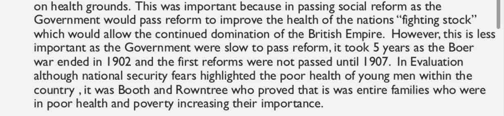 on health grounds. This was important because in passing social reform as the 
Government would pass reform to improve the health of the nations “fighting stock” 
which would allow the continued domination of the British Empire. However, this is less 
important as the Government were slow to pass reform, it took 5 years as the Boer 
war ended in 1902 and the first reforms were not passed until 1907. In Evaluation 
although national security fears highlighted the poor health of young men within the 
country , it was Booth and Rowntree who proved that is was entire families who were 
in poor health and poverty increasing their importance.