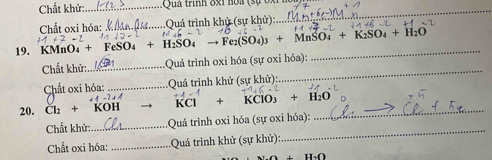 Chất khử: _ Quả trình ốxi hoa (sự ốxỉ_ 
Chất oxi hóa: _Quá trình khử (sự khử): 
19. KMnO₄ + Fe SO_4 +H_2SO_4to Fe_2(SO_4)_3+MnSO_4+K_2SO_4+H_2O
Chất khử: _ Quá trình oxi hóa (sự oxi hóa): 
_ 
Chất oxi hóa: _Quá trình khử (sự khử): 
_
KCl +
20. Cl_2+ KOH KClO_3 +H_2O _ 
Chất khử:_ Quá trình oxi hóa (sự oxi hóa): 
Chất oxi hóa: _ Quá trình khử (sự khử): 
_
H_2O