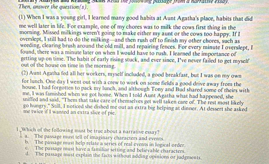 Eiterary Alalysis and Reading Skils Read the Jolowing passage from a harrative essay.
Then, answer the question(s).
(1) When I was a young girl, I learned many good habits at Aunt Agatha's place, habits that did
me well later in life. For example, one of my chores was to milk the cows first thing in the
morning. Missed milkings weren't going to make either my aunt or the cows too happy. If I
overslept, I still had to do the milking—and then rush off to finish my other chores, such as
weeding, clearing brush around the old mill, and repairing fences. For every minute I overslept, I
found, there was a minute later on when I would have to rush. I learned the importance of
getting up on time. The habit of early rising stuck, and ever since, I've never failed to get myself
out of the house on time in the morning.
(2) Aunt Agatha fed all her workers, myself included, a good breakfast, but I was on my own
for lunch. One day I went out with a crew to work on some fields a good drive away from the
house. I had forgotten to pack my lunch, and although Tony and Bud shared some of theirs with
me, I was famished when we got home. When I told Aunt Agatha what had happened, she
sniffed and said, "Them that take care of themselves get well taken care of. The rest most likely
go hungry." Still, I noticed she dished me out an extra big helping at dinner. At dessert she asked
me twice if I wanted an extra slice of pie.
I . Which of the following must be true about a narrative essay?
a. The passage must tell of imaginary characters and events.
b. The passage must help relate a series of real events in logical order.
c. The passage must have a familiar setting and believable characters.
d. The passage must explain the facts without adding opinions or judgments.