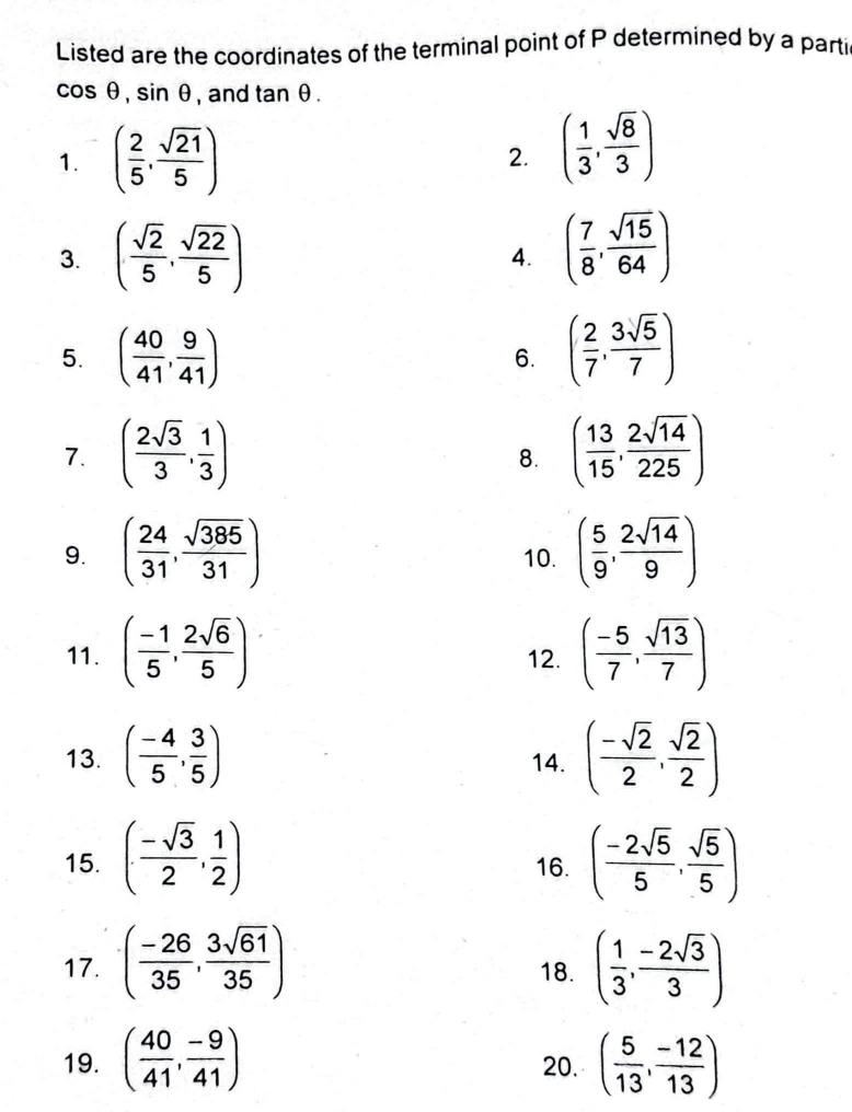 Listed are the coordinates of the terminal point of P determined by a parti
cos θ , sin θ , and tan θ. 
1. ( 2/5 , sqrt(21)/5 )
2. ( 1/3 , sqrt(8)/3 )
3. ( sqrt(2)/5 , sqrt(22)/5 ) ( 7/8 , sqrt(15)/64 )
4. 
5. ( 40/41 , 9/41 ) 6. ( 2/7 , 3sqrt(5)/7 )
7. ( 2sqrt(3)/3 , 1/3 ) ( 13/15 , 2sqrt(14)/225 )
8. 
9. ( 24/31 , sqrt(385)/31 ) 10. ( 5/9 , 2sqrt(14)/9 )
11. ( (-1)/5 , 2sqrt(6)/5 ) 12. ( (-5)/7 , sqrt(13)/7 )
13. ( (-4)/5 , 3/5 ) 14. ( (-sqrt(2))/2 , sqrt(2)/2 )
15. ( (-sqrt(3))/2 , 1/2 ) 16. ( (-2sqrt(5))/5 , sqrt(5)/5 )
17. ( (-26)/35 , 3sqrt(61)/35 ) 18. ( 1/3 , (-2sqrt(3))/3 )
19. ( 40/41 , (-9)/41 ) 20. ( 5/13 , (-12)/13 )