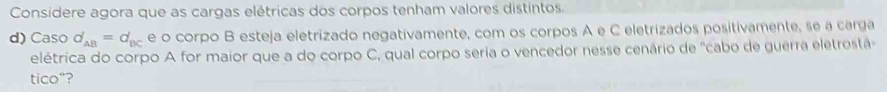 Considere agora que as cargas elétricas dos corpos tenham valores distintos. 
d) Caso d_AB'=d_BC e o corpo B esteja eletrizado negativamente, com os corpos A e C eletrizados positivamente, se a carga 
elétrica do corpo A for maior que a do corpo C, qual corpo seria o vencedor nesse cenário de "cabo de guerra eletrostá 
tico“?