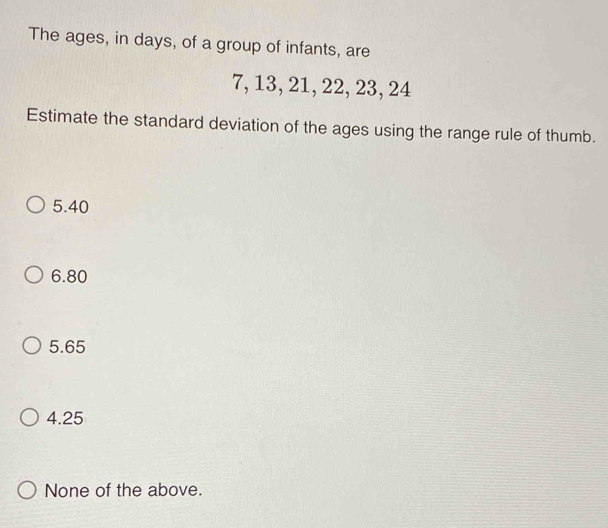 The ages, in days, of a group of infants, are
7, 13, 21, 22, 23, 24
Estimate the standard deviation of the ages using the range rule of thumb.
5.40
6. 80
5.65
4. 25
None of the above.