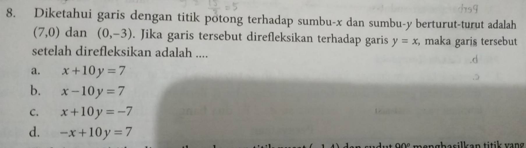 Diketahui garis dengan titik potong terhadap sumbu- x dan sumbu- y berturut-turut adalah
(7,0) dan (0,-3). Jika garis tersebut direfleksikan terhadap garis y=x , maka garis tersebut
setelah direfleksikan adalah ....
a. x+10y=7
b. x-10y=7
C. x+10y=-7
d. -x+10y=7
90° hasilkan titik vang