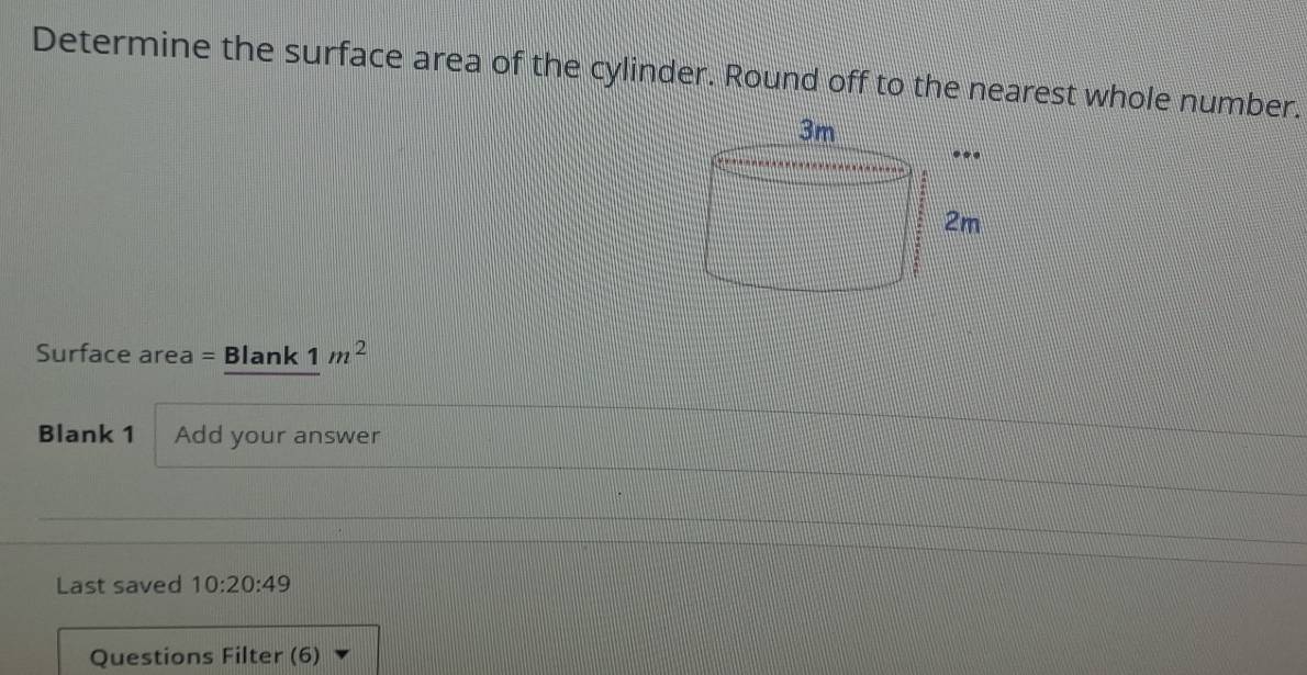 Determine the surface area of the cylinder. Round off to the nearest whole number. 
Surface area = Blank 1m^2 
Blank 1 Add your answer 
Last saved 10:20:49
Questions Filter (6)