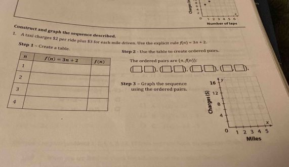 Construct and graph the sequence described.
1. A taxi charges $2 per ride plus $3 for each mile driven. Use the explicit rule f(n)=3n+2.
Step 1 - Create a table. (n,f(n))
Step 2 - Use the table to create ordered pairs.
The ordered pairs are
(□ ,□ ),(□ ,□ ),(□ ,□ ),(□ ,□ ).
Step 3 - Graph the sequence 
using the ordered pairs.
Miles