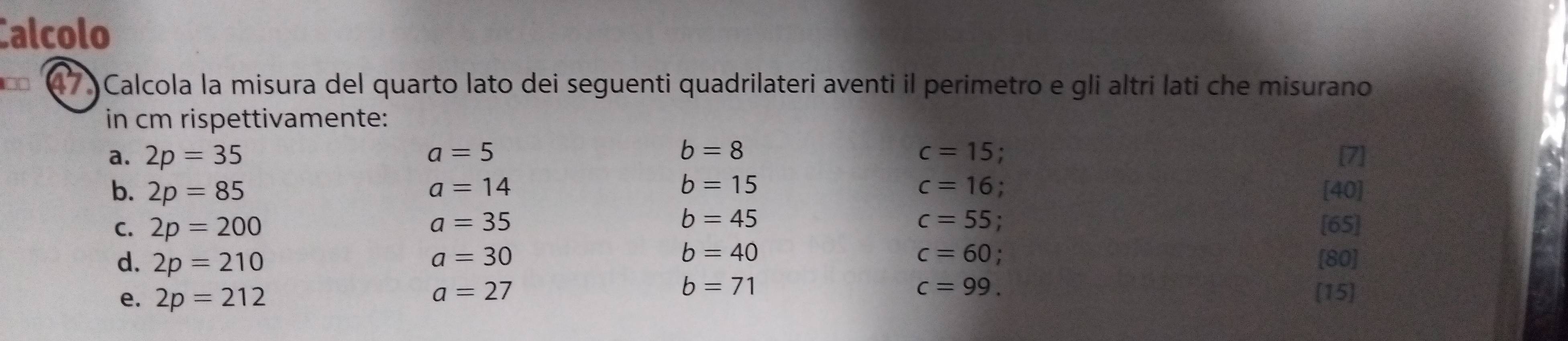 Calcolo 
7 Calcola la misura del quarto lato dei seguenti quadrilateri aventi il perimetro e gli altri lati che misurano 
in cm rispettivamente: 
a. 2p=35 a=5 b=8 c=15. [7]
b=15
b. 2p=85 a=14 c=16 [40] 
C. 2p=200 a=35 b=45 c=55 [65] 
d. 2p=210 a=30 b=40 c=60; [80]
a=27
b=71
c=99. 
e. 2p=212 [15]