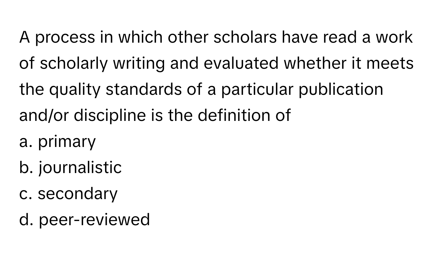 A process in which other scholars have read a work of scholarly writing and evaluated whether it meets the quality standards of a particular publication and/or discipline is the definition of 
 
a. primary
b. journalistic
c. secondary
d. peer-reviewed