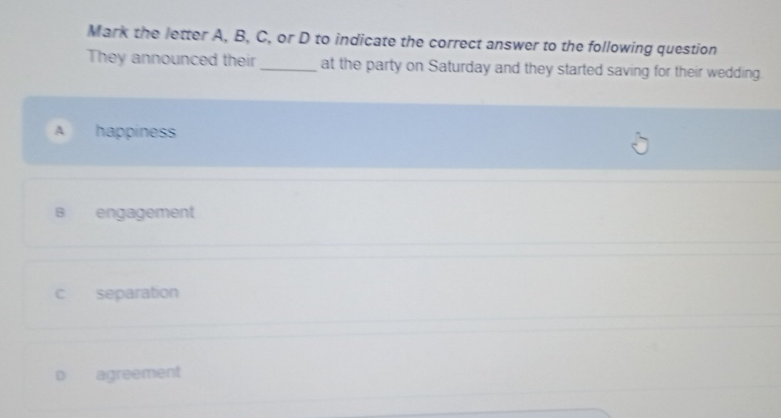 Mark the letter A, B, C, or D to indicate the correct answer to the following question
They announced their_ at the party on Saturday and they started saving for their wedding.
A happiness
B engagement
c separation
D agreement