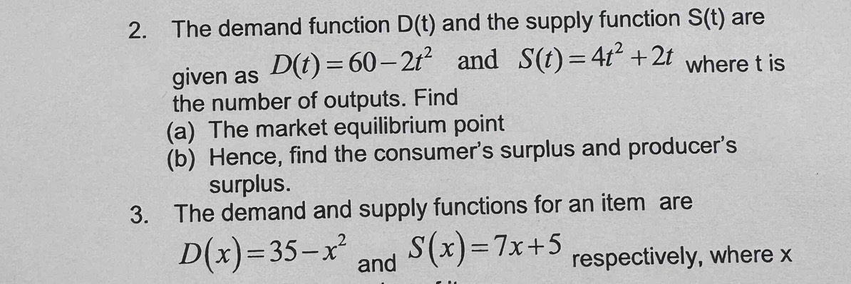 The demand function D(t) and the supply function S(t) are 
given as D(t)=60-2t^2 and S(t)=4t^2+2t where t is 
the number of outputs. Find 
(a) The market equilibrium point 
(b) Hence, find the consumer's surplus and producer's 
surplus. 
3. The demand and supply functions for an item are
S(x)=7x+5
D(x)=35-x^2 and respectively, where x