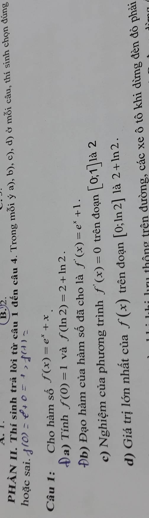 1. B. 2. 
PHÀN II. Thí sinh trả lời từ câu 1 đến câu 4. Trong mỗi ý a), b), c), d) ở mỗi câu, thí sinh chọn đúng 
hoặc sai. 
Câu 1: Cho hàm số f(x)=e^x+x
a) Tính f(0)=1 và f(ln 2)=2+ln 2. 
Đb) Đạo hàm của hàm số đã cho là f'(x)=e^x+1. 
c) Nghiệm của phương trình f'(x)=0 trên đoạn [0;1] là 2 
d) Giá trị lớn nhất của f(x) trên đoạn [0;ln 2] là 2+ln 2. 
r thông trên đường, các xe ô tô khi dừng đèn đỏ phải