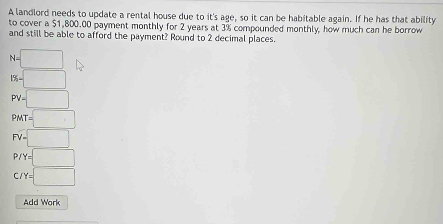 A landlord needs to update a rental house due to it's age, so it can be habitable again. If he has that ability 
to cover a $1,800.00 payment monthly for 2 years at 3% compounded monthly, how much can he borrow 
and still be able to afford the payment? Round to 2 decimal places.
N=□
1% =□
PV=□
PMT=□
FV=□
P/Y=□
C/Y=□
Add Work