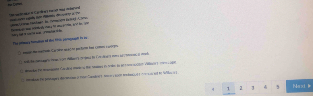 the Comet.
The verification of Caroline's comet was achieved
much more rapidly than William's discovery of the
planet Uranus had been. Its movement through Coma
Berenices was relatively easy to ascertain, and its fine
hazy tail or coma was unmistakable.
The primary function of the fifth paragraph is to:
explain the methods Caroline used to perform her comet sweeps.
shift the passage's focus from William's project to Caroline's own astronomical work.
describe the renovations Caroline made to the stables in order to accommodate William's telescope.
introduce the passage's discussion of how Caroline's observation techniques compared to William's.
1 2 3 4 5 Next ▶