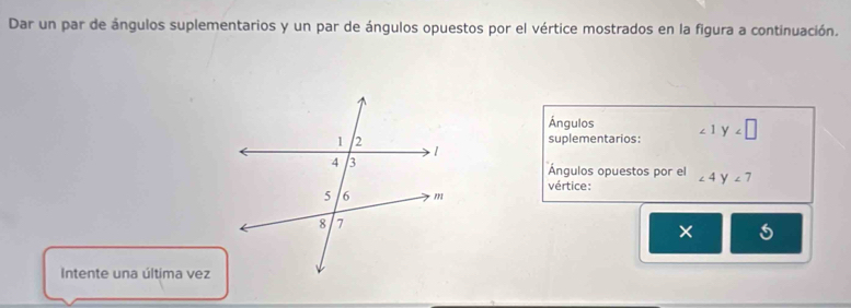 Dar un par de ángulos suplementarios y un par de ángulos opuestos por el vértice mostrados en la figura a continuación. 
Ángulos 
suplementarios: ∠ 1 y
Ángulos opuestos por el 
vértice: ∠ 4 y ∠ 7
× 
Intente una última vez