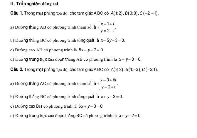 Trắcnghiệm đúng sai
Câu 1. Trong mặt phẳng tọa độ, cho tam giác ABC có A(1;2), B(3;0), C(-2;-1).
a) Đường thắng AB có phương trình tham số là beginarrayl x=1+t y=2-tendarray..
b) Đường thắng BC có phương trình tổng quát là x-5y-3=0.
c) Đường cao AH có phương trình là 5x-y-7=0.
d) Đường trung trực của đoạn thắng AB có phương trình là x-y-3=0. 
Câu 2 Trong mặt phẳng tọa độ, cho tam giác ABC có A(3;2), B(1;-3), C(-3,1).
a) Đường thắng AC có phương trình tham số là beginarrayl x=3+6t y=2+tendarray..
b) Đường thắng BC có phương trình tổng quát là x+y-3=0.
c) Đường ca BH có phương trình là 6x+y-3=0.
d) Đường trung trực của đoạn thắng BC có phương trình là x+y-2=0.