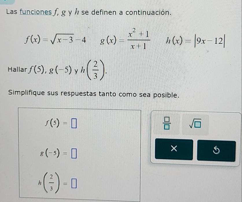 Las funciones f, g y h se definen a continuación.
f(x)=sqrt(x-3)-4 g(x)= (x^2+1)/x+1  h(x)=|9x-12|
Hallar f(5),g(-5) y h( 2/3 ). 
Simplifique sus respuestas tanto como sea posible.
f(5)=□
 □ /□   sqrt(□ )
g(-5)=□
×
h( 2/3 )=□