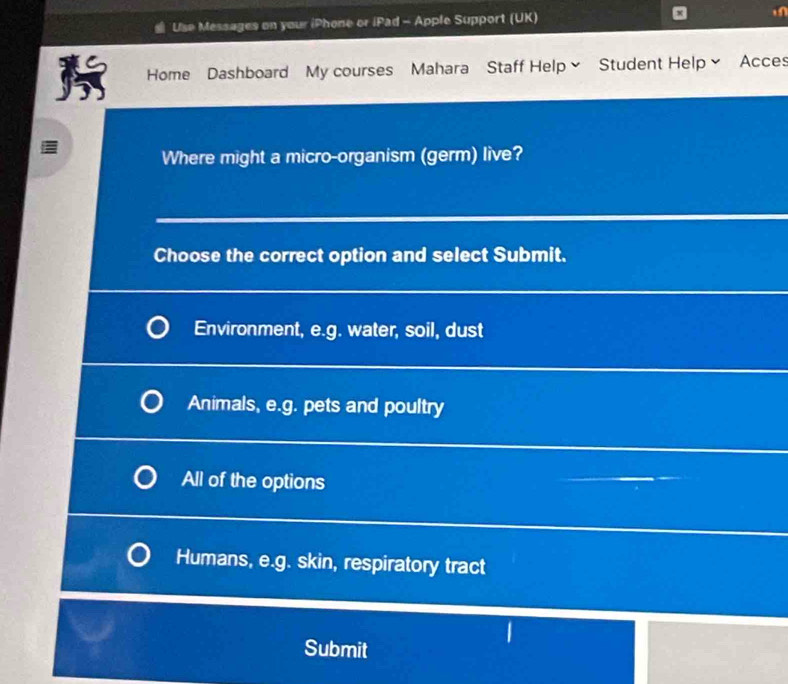 Use Messages on your iPhone or iPad - Apple Support (UK)
Home Dashboard My courses Mahara Staff Help~ Student Help~ Acces
Where might a micro-organism (germ) live?
Choose the correct option and select Submit.
Environment, e.g. water, soil, dust
Animals, e.g. pets and poultry
All of the options
Humans, e.g. skin, respiratory tract
|
Submit