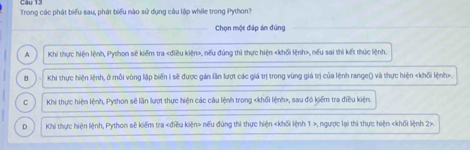 Cau 13
Trong các phát biểu sau, phát biểu nào sử dụng câu lập while trong Python?
Chọn một đáp án đùng
A Khi thực hiện lệnh, Python sẽ kiểm tra , nếu đúng thì thực hiện , nếu sai thì kết thúc lệnh.
B Khi thực hiện lệnh, ở mỗi vòng lặp biến i sẽ được gán lần lượt các giá trị trong vùng giá trị của lệnh range() và thực hiện.
C Khi thực hiện lệnh, Python sẽ lần lượt thực hiện các câu lệnh trong , sau đó kiểm tra điều kiện.
D Khi thực hiện lệnh, Python sẽ kiếm tra nếu đúng thì thực hiện , ngược lại thì thực hiện 2>.