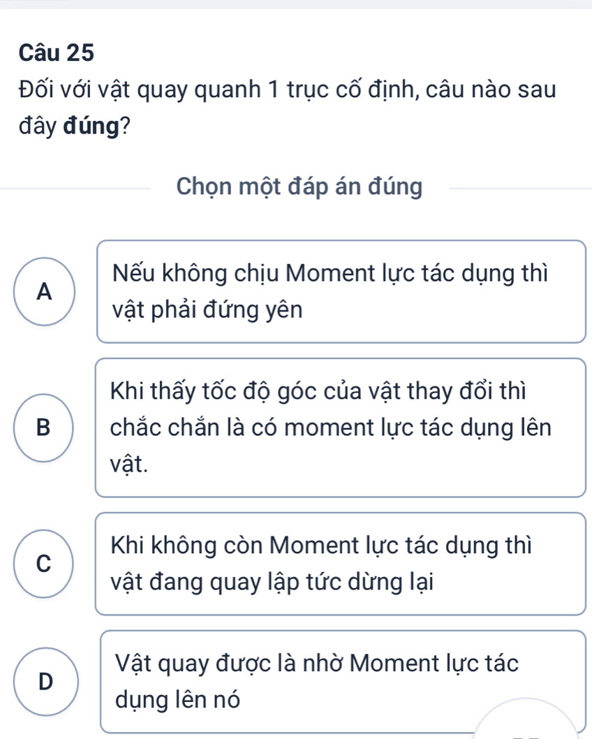 Đối với vật quay quanh 1 trục cố định, câu nào sau
đây đúng?
Chọn một đáp án đúng
Nếu không chịu Moment lực tác dụng thì
A
vật phải đứng yên
Khi thấy tốc độ góc của vật thay đổi thì
B chắc chắn là có moment lực tác dụng lên
vật.
Khi không còn Moment lực tác dụng thì
C
vật đang quay lập tức dừng lại
Vật quay được là nhờ Moment lực tác
D
dụng lên nó