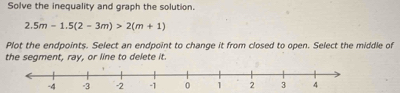 Solve the inequality and graph the solution.
2.5m-1.5(2-3m)>2(m+1)
Plot the endpoints. Select an endpoint to change it from closed to open. Select the middle of 
the segment, ray, or line to delete it.
-4 -3 -2 -1 0 1 2 3 4