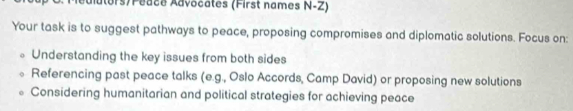 ors/Péace Advocates (First names N-Z) 
Your task is to suggest pathways to peace, proposing compromises and diplomatic solutions. Focus on: 
Understanding the key issues from both sides 
Referencing past peace talks (e.g., Oslo Accords, Camp David) or proposing new solutions 
Considering humanitarian and political strategies for achieving peace