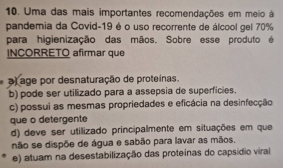 Uma das mais importantes recomendações em meio à
pandemia da Covid-19 é o uso recorrente de álcool gel 70%
para higienização das mãos. Sobre esse produto é
INCORRETO afirmar que
a) age por desnaturação de proteínas.
b) pode ser utilizado para a assepsia de superfícies.
c) possui as mesmas propriedades e eficácia na desinfecção
que o detergente
d) deve ser utilizado principalmente em situações em que
não se dispõe de água e sabão para lavar as mãos.
e) atuam na desestabilização das proteínas do capsidio viral