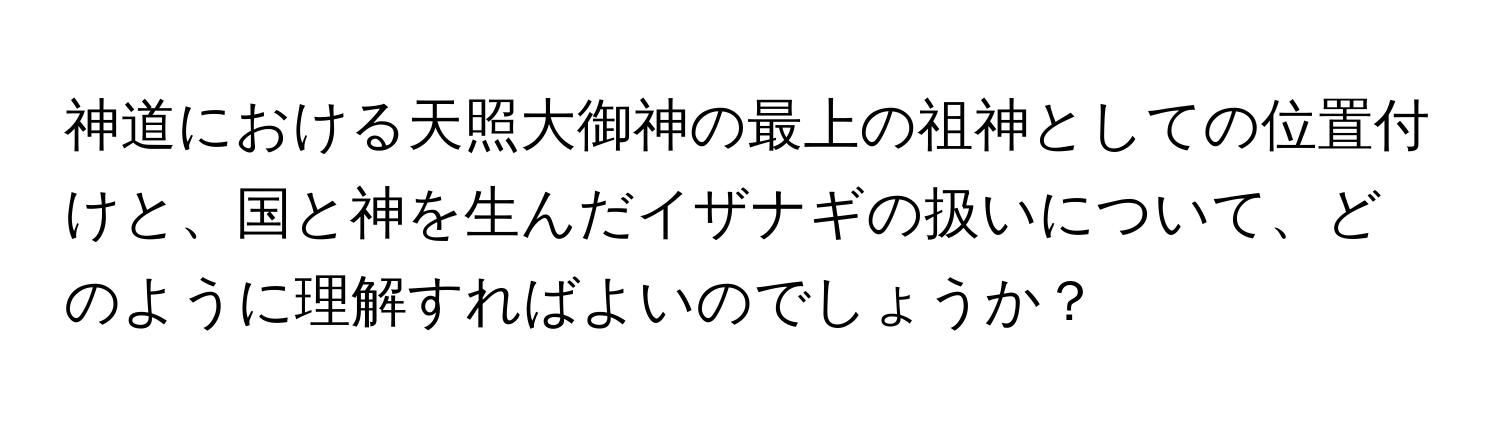 神道における天照大御神の最上の祖神としての位置付けと、国と神を生んだイザナギの扱いについて、どのように理解すればよいのでしょうか？