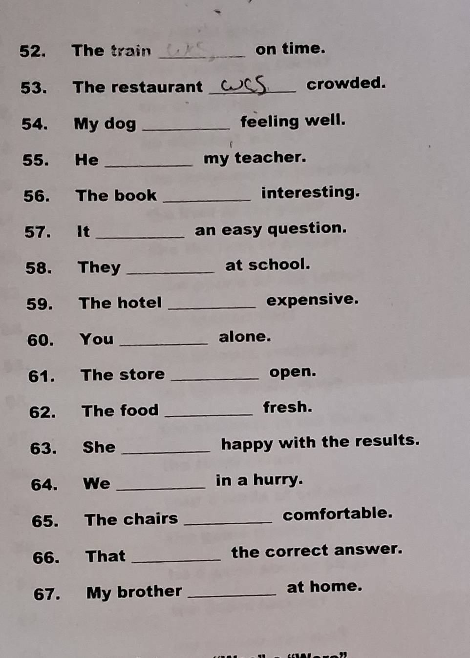 The train _on time. 
53. The restaurant _crowded. 
54. My dog _feeling well. 
55. He _my teacher. 
56. The book _interesting. 
57. It _an easy question. 
58. They _at school. 
59. The hotel _expensive. 
60. You _alone. 
61. The store _open. 
62. The food _fresh. 
63. She _happy with the results. 
64. We _in a hurry. 
65. The chairs _comfortable. 
66. That _the correct answer. 
67. My brother _at home.