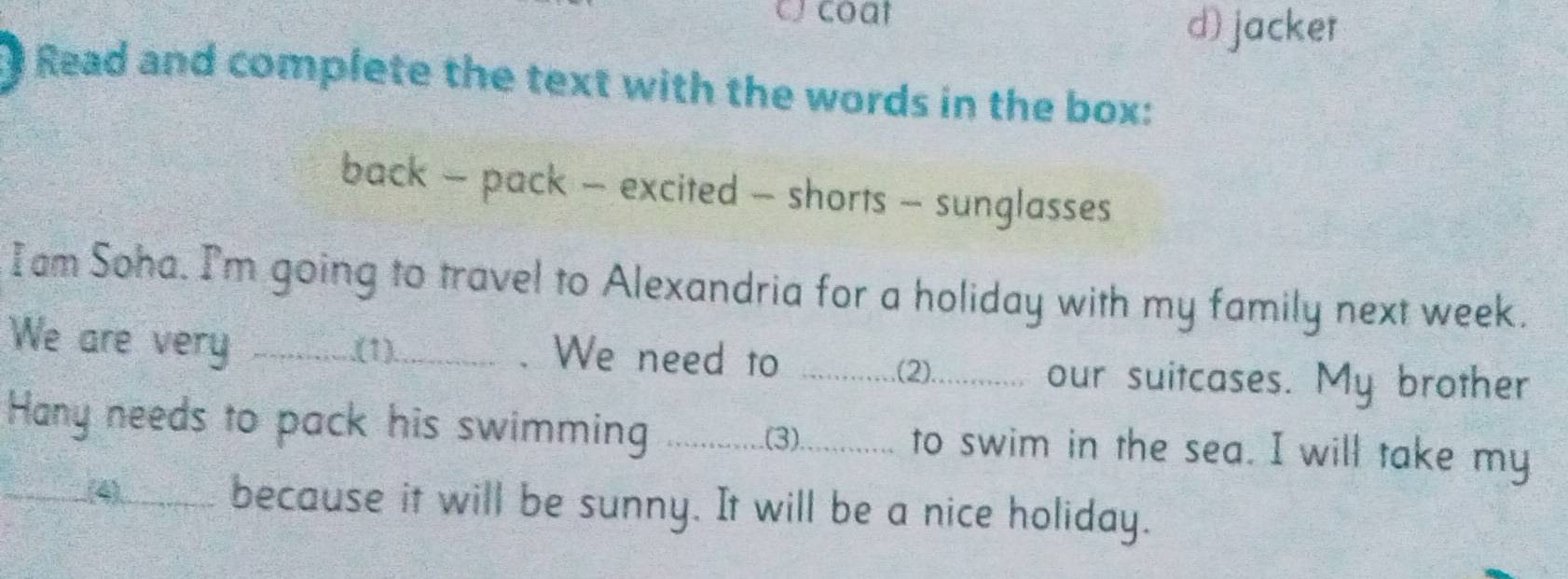 coat 
d) jacker 
Read and complete the text with the words in the box: 
back - pack - excited - shorts - sunglasses 
I am Soha. I'm going to travel to Alexandria for a holiday with my family next week. 
We are very _.(1). . We need to ...............2)............ our suitcases. My brother 
Hany needs to pack his swimming .............3)............ to swim in the sea. I will take my 
_(4) because it will be sunny. It will be a nice holiday.