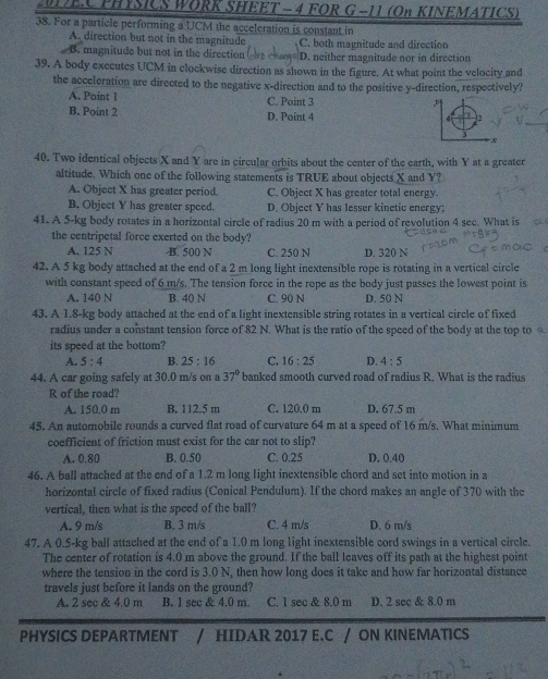 MEA PHYSICS WORK SHEET - 4 FOR G−11 (On KINEMATICS)
38. For a particle performing a UCM the acceleration is constant in
A. direction but not in the magnitude C. both magnitude and direction
B. magnitude but not in the direction D. neither magnitude nor in direction
39. A body executes UCM in clockwise direction as shown in the figure. At what point the velocity and
the acceleration are directed to the negative x-direction and to the positive y-direction, respectively?
A. Point I C. Point 3
B. Point 2 D. Point 4
40. Two identical objects X and Y are in circular orbits about the center of the earth, with Y at a greater
altitude. Which one of the following statements is TRUE about objects X and Y?
A. Object X has greater period. C. Object X has greater total energy.
B. Object Y has greater speed. D. Object Y has lesser kinetic energy;
41. A 5-kg body rotates in a horizontal circle of radius 20 m with a period of revolution 4 sec. What is
      
the centripetal force exerted on the body?
A. 125 N B. 500 N C. 250 N D. 320 N
42. A 5 kg body attached at the end of a 2 m long light inextensible rope is rotating in a vertical circle
with constant speed of 6 m/s. The tension force in the rope as the body just passes the lowest point is
A. 140 N B. 40 N C. 90 N D. 50 N
43. A 1.8-kg body attached at the end of a light inextensible string rotates in a vertical circle of fixed
radius under a constant tension force of 82 N. What is the ratio of the speed of the body at the top to 
its speed at the bottom?
A. 5:4 B. 25:16 C. 16:25 D. 4:5
44. A car going safely at 30.0 m/s on a 37° banked smooth curved road of radius R. What is the radius
R of the road?
A. 150.0 m B. 112.5 m C. 120,0 m D. 67.5 m
45. An automobile rounds a curved flat road of curvature 64 m at a speed of 16 m/s. What minimum
coefficient of friction must exist for the car not to slip?
A. 0.80 B. 0.50 C. 0.25 D. 0.40
46. A ball attached at the end of a 1.2 m long light inextensible chord and set into motion in a
horizontal circle of fixed radius (Conical Pendulum). If the chord makes an angle of 370 with the
vertical, then what is the speed of the ball?
A. 9 m/s B. 3 m/s C. 4 m/s D. 6 m/s
47. A 0.5-kg ball attached at the end of a 1.0 m long light inextensible cord swings in a vertical circle.
The center of rotation is 4.0 m above the ground. If the ball leaves off its path at the highest point
where the tension in the cord is 3.0 N, then how long does it take and how far horizontal distance
travels just before it lands on the ground?
A. 2 sec & 4.0 m B. 1 sec & 4.0 m. C. 1 sec & 8.0 m D. 2 sec & 8.0 m
PHYSICS DEPARTMENT / HIDAR 2017 E.C / ON KINEMATICS