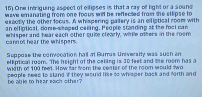 One intriguing aspect of ellipses is that a ray of light or a sound 
wave emanating from one focus wil be reflected from the ellipse to 
exactly the other focus. A whispering gallery is an elliptical room with 
an elliptical, dome-shaped ceiling. People standing at the foci can 
whisper and hear each other quite clearly, while others in the room 
cannot hear the whispers. 
Suppose the convocation hall at Burrus University was such an 
elliptical room. The height of the ceiling is 30 feet and the room has a 
width of 100 feet. How far from the center of the room would two 
people need to stand if they would like to whisper back and forth and 
be able to hear each other?