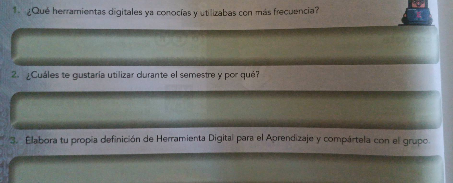 1 ¿Qué herramientas digitales ya conocías y utilizabas con más frecuencia? 
2. ¿ Cuáles te gustaría utilizar durante el semestre y por qué? 
3. Elabora tu propia definición de Herramienta Digital para el Aprendizaje y compártela con el grupo.