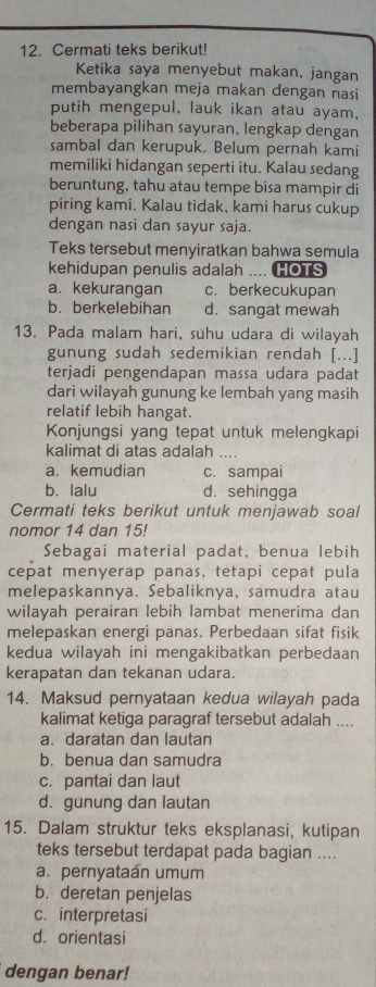 Cermati teks berikut!
Ketika saya menyebut makan, jangan
membayangkan meja makan dengan nasi
putih mengepul, lauk ikan atau ayam,
beberapa pilihan sayuran, lengkap dengan
sambal dan kerupuk. Belum pernah kami
memiliki hidangan seperti itu. Kalau sedang
beruntung, tahu atau tempe bisa mampir di
piring kami. Kalau tidak, kami harus cukup
dengan nasi dan sayur saja.
Teks tersebut menyiratkan bahwa semula
kehidupan penulis adalah .... HOTS
a. kekurangan c. berkecukupan
b. berkelebihan d. sangat mewah
13. Pada malam hari, suhu udara di wilayah
gunung sudah sedemikian rendah [...]
terjadi pengendapan massa udara padat
dari wilayah gunung ke lembah yang masih
relatif lebih hangat.
Konjungsi yang tepat untuk melengkapi
kalimat di atas adalah_
a. kemudian c. sampai
b. lalu d. sehingga
Cermati teks berikut untuk menjawab soal
nomor 14 dan 15!
Sebagai material padat, benua lebih
cepat menyerap panas, tetapi cepat pula
melepaskannya. Sebaliknya, samudra atau
wilayah perairan lebih lambat menerima dan
melepaskan energi panas. Perbedaan sifat fisik
kedua wilayah ini mengakibatkan perbedaan
kerapatan dan tekanan udara
14. Maksud pernyataan kedua wilayah pada
kalimat ketiga paragraf tersebut adalah ....
a. daratan dan lautan
b. benua dan samudra
c. pantai dan laut
d. gunung dan lautan
15. Dalam struktur teks eksplanasi, kutipan
teks tersebut terdapat pada bagian ....
a. pernyataan umum
b. deretan penjelas
c. interpretasi
d. orientasi
dengan benar!