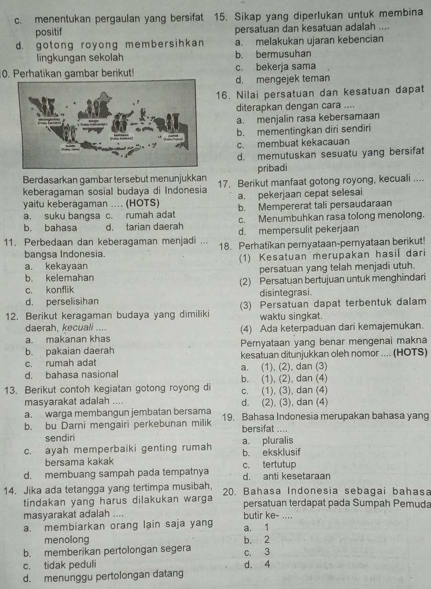 c. menentukan pergaulan yang bersifat 15. Sikap yang diperlukan untuk membina
positif persatuan dan kesatuan adalah ....
d. gotong royong membersihkan a. melakukan ujaran kebencian
lingkungan sekolah b. bermusuhan
c. bekerja sama
0. Perhatikan gambar berikut!
d. mengejek teman
16. Nilai persatuan dan kesatuan dapat
diterapkan dengan cara ....
a. menjalin rasa kebersamaan
b. mementingkan diri sendiri
c. membuat kekacauan
d. memutuskan sesuatu yang bersifat
Berdasarkan gambar tersebut menunjukkan pribadi
keberagaman sosial budaya di Indonesia 17. Berikut manfaat gotong royong, kecuali ....
yaitu keberagaman .... (HOTS) a. pekerjaan cepat selesai
a. suku bangsa c. rumah adat b. Mempererat tali persaudaraan
b. bahasa d. tarian daerah c. Menumbuhkan rasa tolong menolong.
d. mempersulit pekerjaan
11. Perbedaan dan keberagaman menjadi ... 18. Perhatikan pernyataan-pernyataan berikut!
bangsa Indonesia.
a. kekayaan (1) Kesatuan merupakan hasil dari
b. kelemahan persatuan yang telah menjadi utuh.
c. konflik (2) Persatuan bertujuan untuk menghindari
disintegrasi.
d. perselisihan
(3) Persatuan dapat terbentuk dalam
12. Berikut keragaman budaya yang dimiliki waktu singkat.
daerah, kecuali ....
(4) Ada keterpaduan dari kemajemukan.
a. makanan khas
b. pakaian daerah Pernyataan yang benar mengenai makna
c. rumah adat kesatuan ditunjukkan oleh nomor .... (HOTS)
d. bahasa nasional a. (1), (2), dan (3)
b. (1), (2), dan (4)
13. Berikut contoh kegiatan gotong royong di c. (1), (3), dan (4)
masyarakat adalah .... d. (2), (3), dan (4)
a. warga membangun jembatan bersama
b. bu Darni mengairi perkebunan milik 19. Bahasa Indonesia merupakan bahasa yang
bersifat ....
sendiri
c. ayah memperbaiki genting rumah a. pluralis
b. eksklusif
bersama kakak c. tertutup
d. membuang sampah pada tempatnya d. anti kesetaraan
14. Jika ada tetangga yang tertimpa musibah, 20. Bahasa Indonesia sebagai bahasa
tindakan yang harus dilakukan warga persatuan terdapat pada Sumpah Pemuda
masyarakat adalah .... butir ke- ....
a. membiarkan orang lạin saja yang a. 1
menolong b. 2
b. memberikan pertolongan segera
c. 3
c. tidak peduli d. 4
d. menunggu pertolongan datang