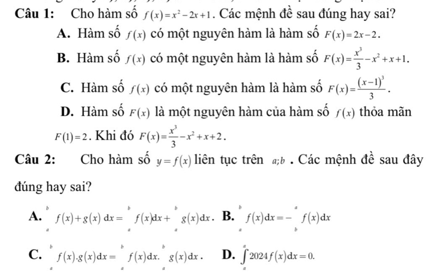 Cho hàm số f(x)=x^2-2x+1. Các mệnh đề sau đúng hay sai?
A. Hàm số f(x) có một nguyên hàm là hàm số F(x)=2x-2.
B. Hàm số f(x) có một nguyên hàm là hàm số F(x)= x^3/3 -x^2+x+1.
C. Hàm số f(x) có một nguyên hàm là hàm số F(x)=frac (x-1)^33.
D. Hàm số F(x) là một nguyên hàm của hàm số f(x) thỏa mãn
F(1)=2. Khi đó F(x)= x^3/3 -x^2+x+2. 
Câu 2: Cho hàm số y=f(x) liên tục trên ;b . Các mệnh đề sau đây
đúng hay sai?
A. f(x)+g(x)dx=∈tlimits _a^(bf(x)dx+∈tlimits _a^bg(x)dx B. f(x)dx=-∈tlimits _b^af(x)dx
C. f(x).g(x)dx=^b)f(x)dx.^bg(x)dx. D. ∈t 2024f(x)dx=0.