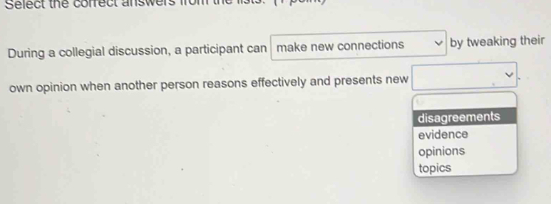 Select the cofrect answers from
During a collegial discussion, a participant can make new connections by tweaking their
own opinion when another person reasons effectively and presents new
disagreements
evidence
opinions
topics