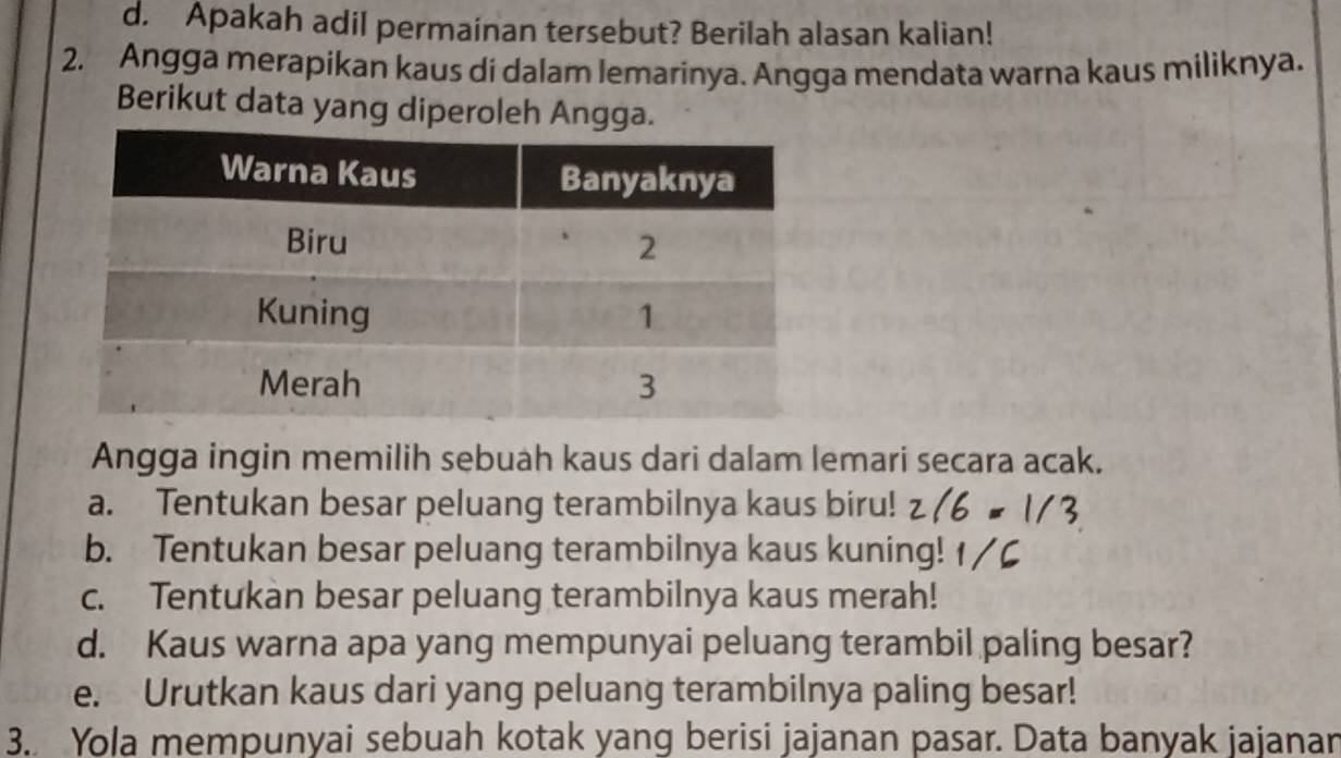 d. Apakah adil permainan tersebut? Berilah alasan kalian!
2. Angga merapikan kaus di dalam lemarinya. Angga mendata warna kaus miliknya.
Berikut data yang diperoleh Angga.
Angga ingin memilih sebuah kaus dari dalam lemari secara acak.
a. Tentukan besar peluang terambilnya kaus biru!
b. Tentukan besar peluang terambilnya kaus kuning!
c. Tentukan besar peluang terambilnya kaus merah!
d. Kaus warna apa yang mempunyai peluang terambil paling besar?
e. Urutkan kaus dari yang peluang terambilnya paling besar!
3. Yola mempunyai sebuah kotak yang berisi jajanan pasar. Data banyak jajanan