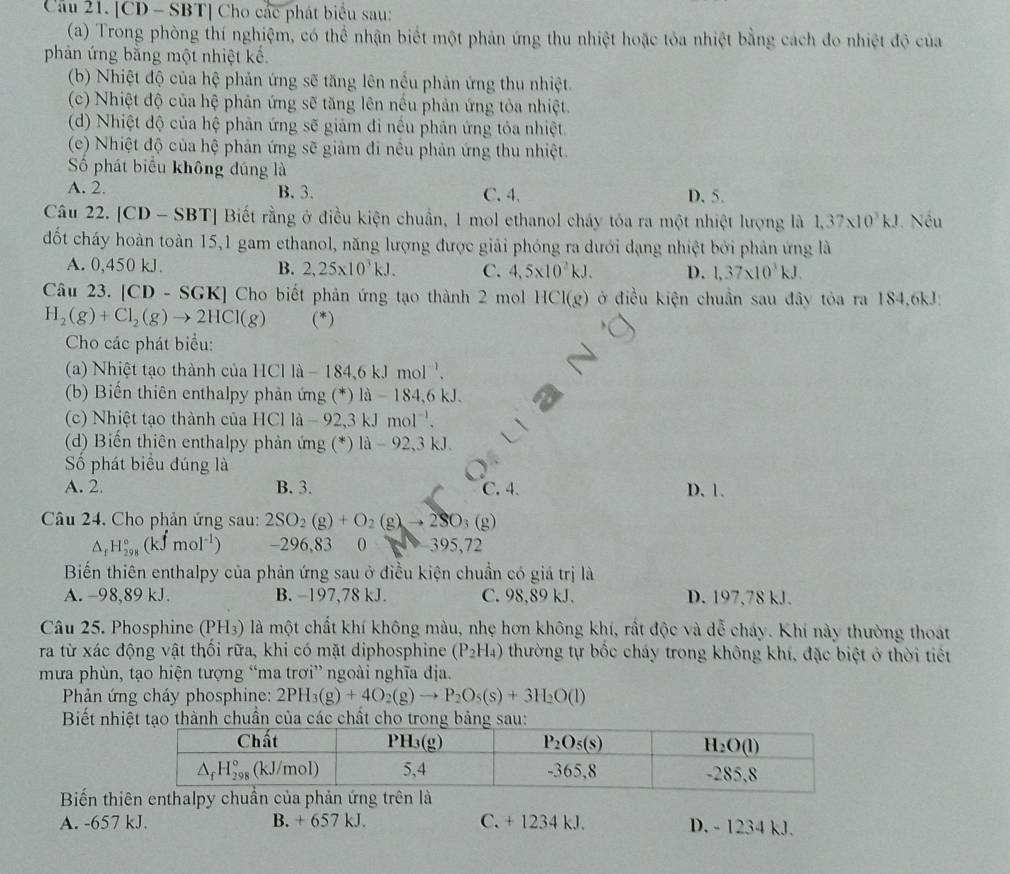 [CD - SBT] Cho các phát biểu sau:
(a) Trong phòng thí nghiệm, có thể nhận biết một phản ứng thu nhiệt hoặc tỏa nhiệt bằng cách đo nhiệt độ của
phản ứng bằng một nhiệt kế.
(b) Nhiệt độ của hệ phản ứng sẽ tăng lên nều phản ứng thu nhiệt.
(c) Nhiệt độ của hệ phản ứng sẽ tăng lên nều phản ứng tỏa nhiệt.
(d) Nhiệt độ của hệ phản ứng sẽ giảm đi nều phản ứng tóa nhiệt.
(c) Nhiệt độ của hệ phản ứng sẽ giảm đi nều phản ứng thu nhiệt.
Số phát biểu không đúng là
A. 2. B.3. C. 4. D. 5.
Câu 22. [CD - SB BT] Biết rằng ở điều kiện chuẩn, 1 mol ethanol cháy tóa ra một nhiệt lượng là 1,37* 10^3kJ. Nếu
đốt cháy hoàn toàn 15,1 gam ethanol, năng lượng được giải phóng ra dưới dạng nhiệt bởi phản ứng là
A. 0,450 kJ. B. 2,25* 10^3kJ. C. 4,5* 10^2kJ. D. 1,37* 10^3kJ.
Câu 23. [CD - SGK] Cho biết phản ứng tạo thành 2 mol HCI(g) ở điều kiện chuẩn sau đây tỏa ra 184,6kJ:
H_2(g)+Cl_2(g)to 2HCl(g) (*)
Cho các phát biểu:
hi ệ t tạo thành của H C11a-184,6kJmol^(-1).
(b) Biến thiên enthalpy phản ứng (*) là - 184,6 kJ.
(c) Nhiệt tạo thành của HCl là - 92,3 kJ 1mol^(-1).
(d) Biến thiên enthalpy phản ứng (*) 1a-92,3kJ
Số phát biểu đúng là
A. 2. B. 3. C. 4. D. 1.
Câu 24. Cho phản ứng sau: 2SO_2(g)+O_2(g)to 2SO_3(g)
△ _fH_(298)°(kJmol^(-1)) -296,83  ( 395,72
Biến thiên enthalpy của phản ứng sau ở điều kiện chuẩn có giá trị là
A. -98,89 kJ. B. −197,78 kJ. C. 98,89 kJ. D. 197,78 kJ.
Câu 25. Phosphine (PH₃) là một chất khí không màu, nhẹ hơn không khí, rất độc và dễ cháy. Khí này thường thoát
ra từ xác động vật thối rữa, khi có mặt diphosphine (P_2H_4) thường tự bốc cháy trong không khí, đặc biệt ở thời tiết
mưa phùn, tạo hiện tượng “ma trơi” ngoài nghĩa địa.
Phản ứng cháy phosphine: 2PH_3(g)+4O_2(g)to P_2O_5(s)+3H_2O(l)
Biết nhiệt tạo thành chuẩn của các chất cho trong bảng sau
Biến thiên enthalpy chuẩảê
A. -657 kJ. B. + 657 kJ. C. + 1234 kJ. D. - 1234 kJ.