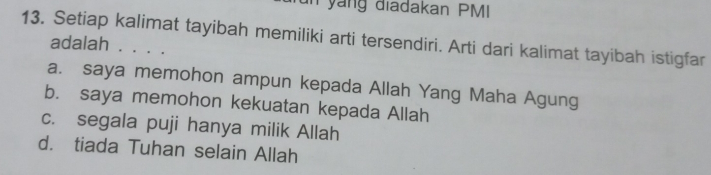 un yang diadakan PMI
13. Setiap kalimat tayibah memiliki arti tersendiri. Arti dari kalimat tayibah istigfar
adalah . . . .
a. saya memohon ampun kepada Allah Yang Maha Agung
b. saya memohon kekuatan kepada Allah
c. segala puji hanya milik Allah
d. tiada Tuhan selain Allah