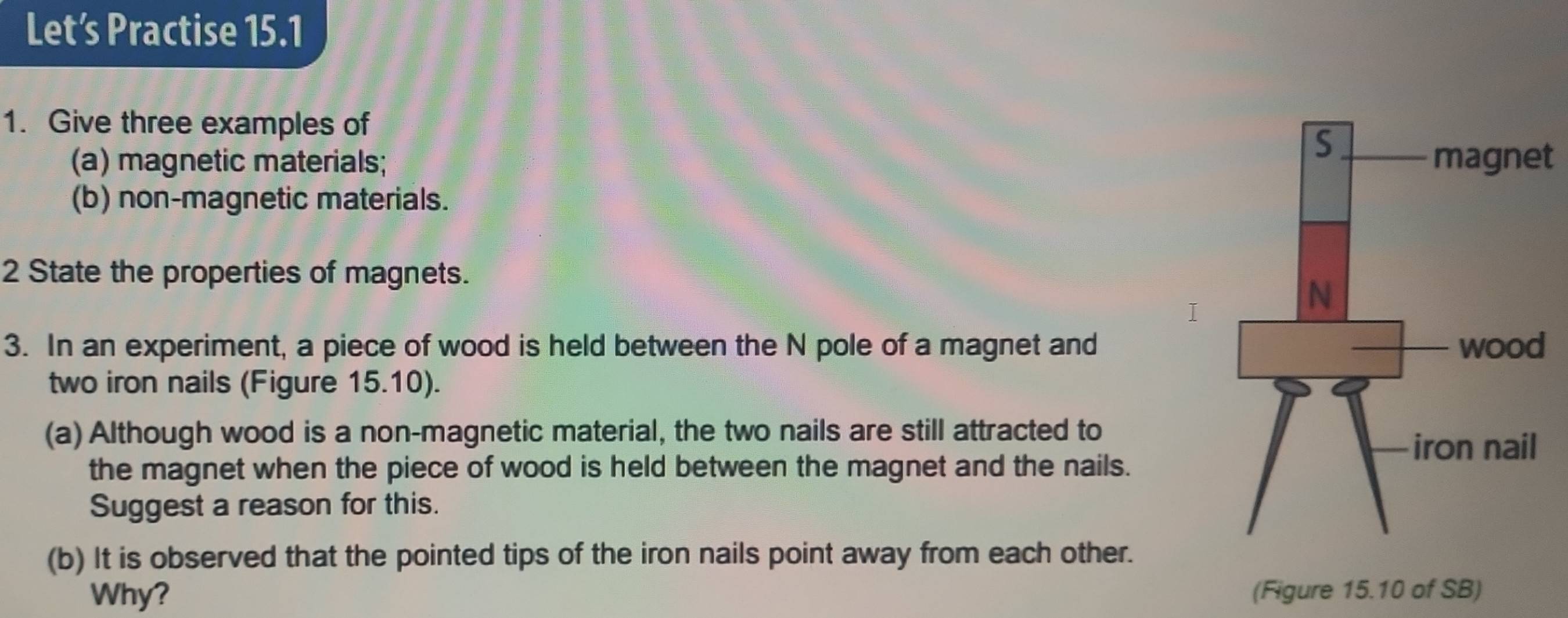 Let’s Practise 15.1 
1. Give three examples of 
(a) magnetic materials; t 
(b) non-magnetic materials. 
2 State the properties of magnets. 
3. In an experiment, a piece of wood is held between the N pole of a magnet and 
two iron nails (Figure 15.10). 
(a) Although wood is a non-magnetic material, the two nails are still attracted to 
the magnet when the piece of wood is held between the magnet and the nails. 
Suggest a reason for this. 
(b) It is observed that the pointed tips of the iron nails point away from each other. 
Why? (Figure 15.10 of SB)