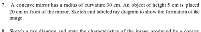 A concave mirror has a radius of curvature 30 cm. An object of height 5 cm is placed
20 cm in front of the mirror. Sketch and labeledray diagram to show the formation of the 
image. 
8 Sketch a ray diagram and state the characteristics of the image produced by a convex