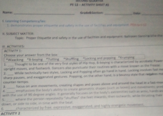 PE 12 - ACTIVITY SHEET N2 
__ 
Name: _Gradeß Secton 
1. Learning Competency/les: 
1. demonstrates proper etiquette and safety in the ue of taciinies and exopmpet Phs tan sa 
N. SUBJECT MATTER: 
Topic: Proper Etiquette and safety in the use of facilities and eqpipment, Salvsse Sansing lha sha 
HI ACTIVITIES: 
ACTIVITY 1: 
Choose your answer from the box 
*Waacking *B-boying *Tutting *Shuffling *Locking and popping *Kowaping 
1 Thought to be one of the very first styles of Hip Hop, &-boying is charseterized by sersbale Powen 
upright moves, and footwork. Dancers also punctuate their routines with a move koown as the Freese. 
2. While technically two styles, Locking and Popping often go hand in hand. Locking inxsles fext me 
sharp pauses, and exaggerated gestures. Popping, on the other hand, is a sounry style that regakes me 
counter-tempo. 
3. focus on arm moverents, creating shapes and poses above and around the head in a fass-mo 
_emphasizes the body's ability to create geometric shapes (such as bowes) and movements; pre 
with the use of 90 degree angles. It genierally focuses on the body's extremties surtas anms, handh as 
5. _where the person repeatedly "shuffles" the feet inwards, then outwards, while shryating thei 
down, or side to side, in time with the beat. 
_ 
6. characterized by free, expressive, exaggerated, and highly energatic movement 
ACTIVITY 2