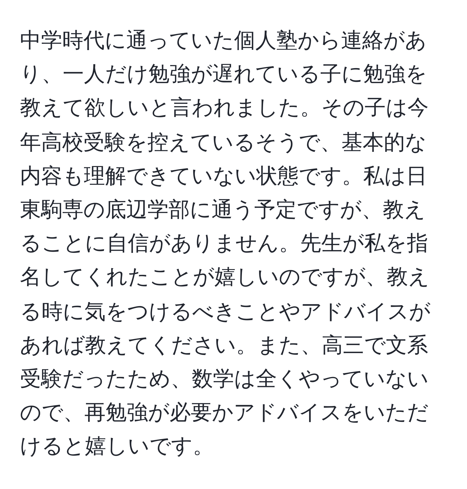 中学時代に通っていた個人塾から連絡があり、一人だけ勉強が遅れている子に勉強を教えて欲しいと言われました。その子は今年高校受験を控えているそうで、基本的な内容も理解できていない状態です。私は日東駒専の底辺学部に通う予定ですが、教えることに自信がありません。先生が私を指名してくれたことが嬉しいのですが、教える時に気をつけるべきことやアドバイスがあれば教えてください。また、高三で文系受験だったため、数学は全くやっていないので、再勉強が必要かアドバイスをいただけると嬉しいです。