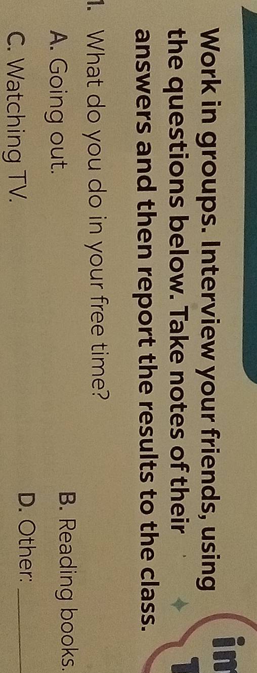 Work in groups. Interview your friends, using
in
the questions below. Take notes of their
answers and then report the results to the class.
. What do you do in your free time?
A. Going out.
B. Reading books.
C. Watching TV.
D. Other:_