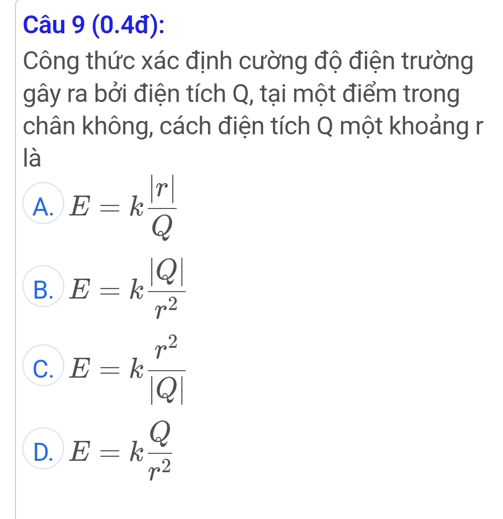 (0.4đ):
Công thức xác định cường độ điện trường
gây ra bởi điện tích Q, tại một điểm trong
chân không, cách điện tích Q một khoảng r
là
A. E=k |r|/Q 
B. E=k |Q|/r^2 
C. E=k r^2/|Q| 
D. E=k Q/r^2 