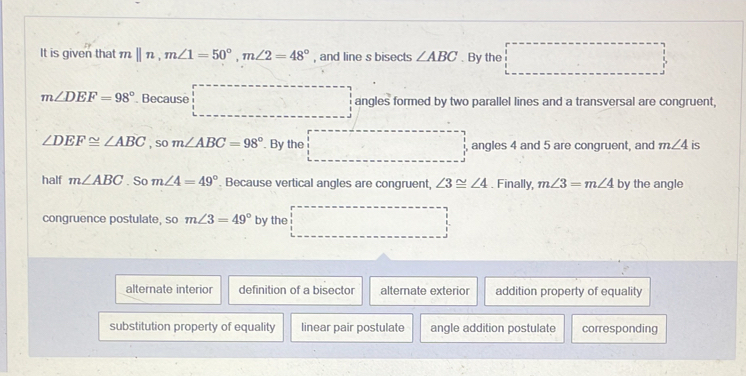 It is given that mparallel n, m∠ 1=50°, m∠ 2=48° , and line s bisects ∠ ABC. By the
m∠ DEF=98°. Because angles formed by two parallel lines and a transversal are congruent,
∠ DEF≌ ∠ ABC , so m∠ ABC=98°. By the angles 4 and 5 are congruent, and m∠ 4 is
half m∠ ABC. So m∠ 4=49° Because vertical angles are congruent, ∠ 3≌ ∠ 4. Finally, m∠ 3=m∠ 4 by the angle
congruence postulate, so m∠ 3=49° by the
alternate interior definition of a bisector alternate exterior addition property of equality
substitution property of equality linear pair postulate angle addition postulate corresponding